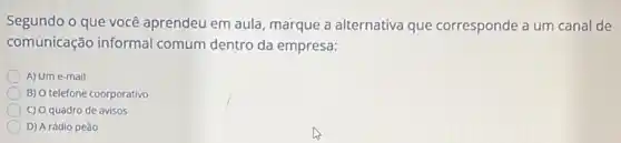 Segundo o que você aprendeu em aula, marque a alternativa que corresponde a um canal de
comunicação informal comum dentro da empresa:
A) Um e-mail
B) O telefone coorporativo
C) 0 quadro de avisos
D) A rádio peão