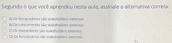 Segundo o que você aprendeu nesta aula assinale a alternativa correta:
A) Os fornecedores são stakeholders externos
B) Os concorrentes são stakeholders externos
C) Os investidores são stakeholders externos
D) Os funcionários são stakeholders externos