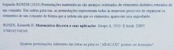 Segundo ROSEM (2010)Permutações matemática são arranjos ordenados de elementos distintos retirados de
um conjunto. Em outras palavras, as permutações representam todas as maneiras possiveis de organizar os
elementos de um conjunto de forma que a ordem em que os elementos aparecem seja importante
ROSEN. Kenneth H Matemática discreta e suas aplicaçōes. Grupo A.2010. E-book. ISBN
9788563308399
Quantas permutações diferentes das letras na palasra "ABACAXI'podem ser formadas?