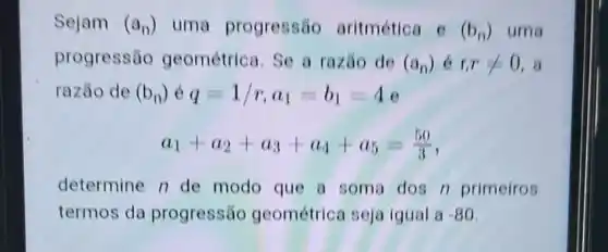 Sejam (a_(n)) uma progressão aritmética c(b_(n)) uma
progressão geométrica. Se a razão de (a_(n)) 6 r,rlt 0 , a
razão de (b_(n)) q=1/r,a_(1)=b_(1)=4
a_(1)+a_(2)+a_(3)+a_(4)+a_(5)=(50)/(3)
determine n de modo que a soma dos n primeiros
termos da progressão geométrica seja igual a-80