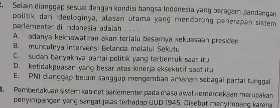 Selain dianggap sesuai dengan kondisi bangsa Indonesia yang beragam pandangan
politik dan ideologinya alasan utama yang mendorong penerapan sistem
parlementer di Indonesia adalah . __
A. adanya kekhawatiran akan terlalu besarnya kekuasaan presiden
B. munculnya intervensi Belanda melalui Sekutu
C. sudah banyaknya partai politik yang terbentuk saat itu
D ketidakpuase an yang besar atas kinerja eksekutit saat itu
E. PNI dianggap belum sanggup mengemban amanah sebagai partai tunggal
3.
Pemberlakuan sistem kabinet parlementer pada masa awal kemerdekaar merupakan
penyimpangan yang sangat jelas terhadap UUD 1945 .Disebut menyimpang I karena