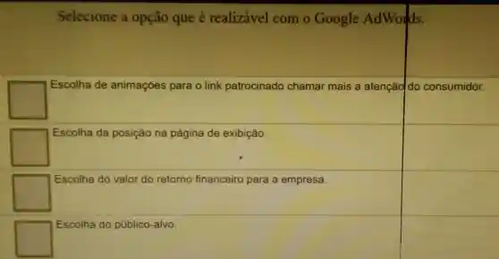 Selecione a opção que é realizável com o Google AdWords.
square 
Escolha de animações para o link patrocinado chamar mais a atençãdo consumidor.
square 
Escolha da posição na página de exibição.
square 
Escolha do valor do retorno financeiro para a empresa.
square 
Escolha do público -alvo.