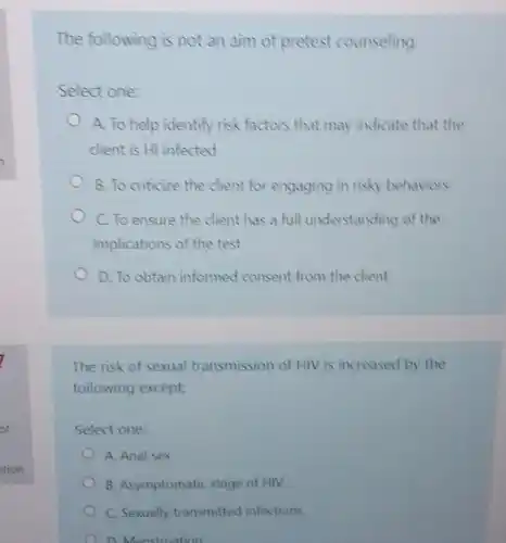 Select one:
A. To help identify risk factors that may indicate that the
dient is HI infected
B. To criticize the dient for engaging in risky behaviors
C. To ensure the dient has a full understanding of the
implications of the test
D. To obtain informed consent from the client
The risk of sexual transmission of HIV is increased by the
following except:
Select one:
A. Anal sex
B. Asymptomatic stage of HIV
C. Sexually transmitted infections
D. Menstruation