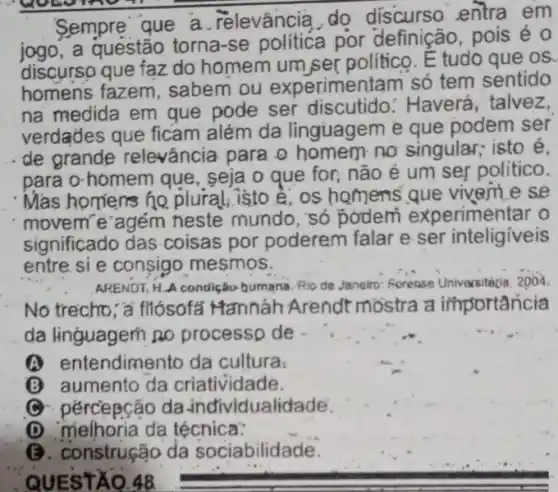 Sempre que a relevância,do discurso entra em
jogo?a questão torna-se politica por definição, pois é 0
discurso que faz do homem um,ser politico. E tudo que os.
homens fazem sabem ou experimentam só tem sentido
na medida em que pode ser discutido.: Haverá, talvez,
verdades que ficam além da linguagem e que podem ser
de grande relevância para o homem no singular; isto é,
para o-homem que seja o que for não é um sei politico.
Mas homers he plural, isto é, os homens que vivem e se
movem'e agém neste mundo, só podem experimentar o
significado das coisas por poderem falar e ser inteligiveis
entre si e consigo mesmos.
ARENDT, H.A condição bumana. Rio de Janeiro Forense Universitécia, 2004
No trecho, a fliósofal Mannáh Arendt mostra a importancia
da linguagem no processp de
(A) entendimento da cultura.
B aumento da criatividade.
C pércepcão da individualidade.
(D) melhoria da técnica:
B. construção da sociabilidade.
QUESTÃO.48