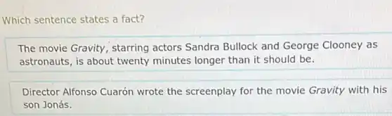 Which sentence states a fact?
The movie Gravity starring actors Sandra Bullock and George Clooney as
astronauts, is about twenty minutes longer than it should be.
Director Alfonso Cuarón wrote the screenplay for the movie Gravity with his
son Jonás.