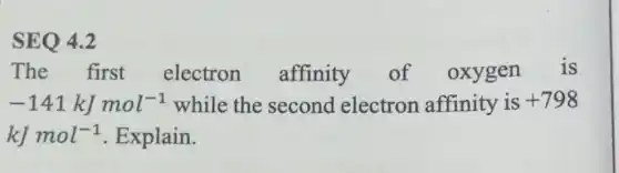 SEQ 4.2
The first electron affinity of oxygen is
-141kJmol^-1 while the second electron affinity is +798
kJmol^-1 Explain.