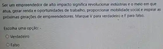 Ser um empreendedor de alto impacto significa revolucional indústrias e o meio em que
atua, gerar renda e oportunidade ; de trabalho,proporcionar mobilidade social e inspirar as
próximas gerações de empreendedores Marque V para verdadeiro e F para falso.
Escolha uma opção:
Verdadeiro
Falso