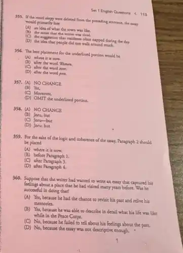 Set 1 English Questions (11)
355. If the word sleepy were deleted from the preceding sentence, the cuay
would primarily lose
(A) an idea of what the town was like.
(D) the senae that the writer was tired.
(C) the ruggestion that residents often napped during the day.
(D) the idea that people did not walk around much.
356. The best placement for the underlined portion would be
(A) where it is now.
(B) after the word Women
(C) after the word over.
(D) after the woed pots.
357. (A) NOCHANGE
(B) Yet,
(C) Moreover,
(D) OMIT the underlined portion.
358. (A) NOCHANGE
(B) Joru, but
(C) Jonu-but
(D) Joru: but
359. For the sake of the logic and coherence of the essay.Paragraph 2 should
be placed
(A) where it is now.
(B) before Paragraph 1.
(C) after Paragraph 3.
(D) after Paragraph 4.
360. Suppose that the writer had wanted to write an essay that captured his
about a place that be had visited many years before. Was he
successful in doing that?
(A) Yes, because he had the chance to revisit his past and relive his
memories.
(B) Yes, because he was able to describe in detail what his life was like
while in the Peace Corps.
(C) No, because he failed to tell about his feelings about the past.
(D) No, because the essay was not descriptive enough