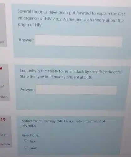 Several theories have been put forward to explain the first
emergence of HIV virus Name one such theory about the
origin of HIV.
Answer: square 
Immunity is the ability to resist attack by specific pathogens.
State the type of immunity present at birth
Answer: square 
Antiretroviral therapy (ART) is a curative treatment of
HIV/AIDS.
Select one:
True
False