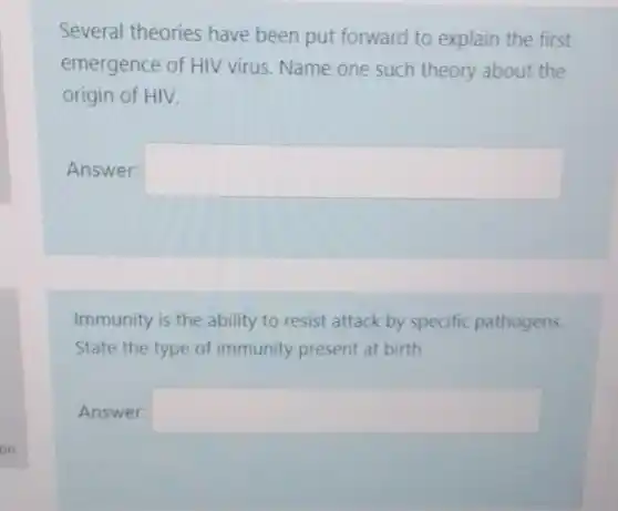 Several theories have been put forward to explain the first
emergence of HIV virus Name one such theory about the
origin of HIV.
Answer: square 
Immunity is the ability to resist attack by specific pathogens.
State the type of immunity present at birth
Answer: square