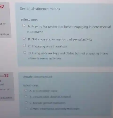 Sexual abstinence means
Select one:
A. Praying for protection before engaging in heterosexual
intercourse
B. Not engaging in any form of sexual activity
C. Engaging only in oral sex
D. Using only sex toys and dildos but not engaging in any
intimate sexual activities
Unsafe circumcision(
Select one:
A. Is Customary curse
B. Grcumcision done in hospital
C. Female genital mutilation
D. Wife inheritance and early marriages