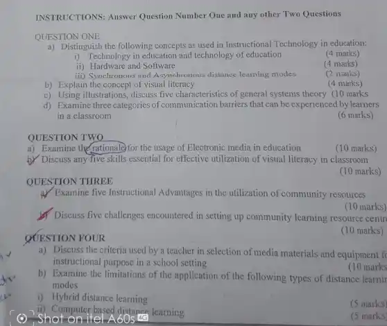 -Shot on ite
INSTRUCTIONS:Answer Question Number One and any other Two Questions
QUESTION ONE
a) Distinguish the following concepts as used in Instructional Technology in education:
i) Technology in education and technology of education
(4 marks)
ii) Hardware and Software
(4 marks)
iii) Synchronous and Asynchronous distance learning modes
(2 marks)
b) Explain the concept of visual literacy
(4 marks)
c) Using illustrations,discuss five characteristics of general systems theory (10 marks
d) Examine three categories of communication barriers that can be experienced by learners
in a classroom
(6 marks)
QUESTION TWO
a) Examine the rationale)for the usage of Electronic media in education
(10 marks)
b) Discuss any five skills essential for effective utilization of visual literacy in classroom
(10 marks)
QUESTION THREE
a) Examine five Instructional Advantages in the utilization of community resources
Discuss five challenges encountered in setting up community learning resource centr
(10 marks)
QUESTION FOUR
(10 marks)
a) Discuss the criteria used by a teacher in selection of media materials and equipment fc
instructional purpose in a school setting
b) Examine the limitations of the application of the following types of distance learnir
modes
(10 marks
i) Hybrid distance learning
(5 marks)
ii) Computer based distance learning
(5 marks)