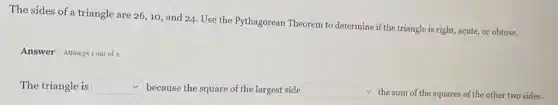 The sides of a triangle are 26, 10 and 24. Use the Pythagorean Theorem to determine if the triangle is right, acute, or obtuse.
Answer Attempt sout of 2
The triangle is square  because the square of the largest side square  the sum of the squares of the other two sides.