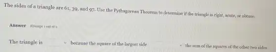 The sides of a triangle are 61,39, and 97. Use the Pythagorean Theorem to determine if the triangle is right,acute, or obtuse.
Answer Attemptiout of
The triangle is square  because the square of the largest side square 
the sum of the squares of the other two sides.