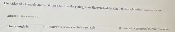 The sides of a triangle are 88, 65, and 68. Use the Pythagorean Theorem to determine if the triangle is right,acute, or obtuse.
Answer Attemptiout of
The triangle is square  because the square of the largest side square  the sum of the squares of the other two sides.