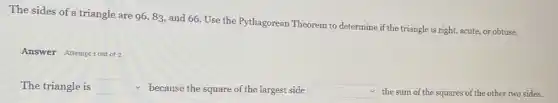 The sides of a triangle are 96,83 and 66. Use the Pythagorean Theorem to determine if the triangle is right, acute, or obtuse.
Answer Attempt sout of 2
The triangle is square  because the square of the largest side square  the sum of the squares of the other two sides.