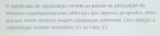 significado de organização remete ao pensar na adequação da
estrutura organizacional para obtenção dos objetivos propostos, estes
que por serem distintos exigem adaptaçōes diferentes. Com relaçǎo a
organizaçǎo assinale Verdadeiro (V) ou Falso (F)