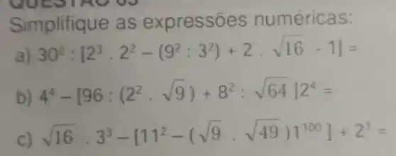 Simplifique as expressões numéricas:
a) 30^2:[2^3cdot 2^2-(9^2:3^2)+2cdot sqrt (16)-1]=
b) 4^4-[96:(2^2cdot sqrt (9))+8^2:sqrt (64)]2^4=
sqrt (16)cdot 3^3-[11^2-(sqrt (9)cdot sqrt (49))]^100]+2^3=