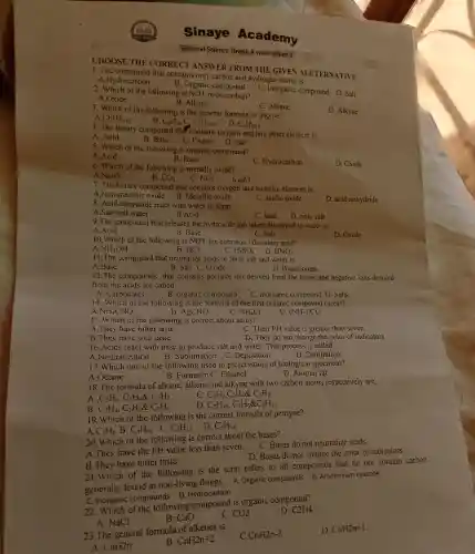 Sinaye Academy
Gener I Science Grade 8 work sheet2
CHOOSE THE . CORREC T ANSWER FROM THE GIVEN ALETERNATIVE
1. The co mpoun id that contains only carbon an d hydrogen atoms is:
A.Hydrocarbon
B. Organic compound C. Inorganic compound D. Salt
Arrivato our he following is NOT hydrocarbon?
C. Alkene
D. Alkyne
A.Oxide
B. Alkane
3. Which of the following is the general formula of alkyne?
B. C_(n)H_(2n) C_(n)H_(2n-2) D. C_(n)H_(2n-4)
4. The binary compound that ontains oxygel and any other element is:
A. Acid
B. Base
at courals
D. Salt
5.Whic h of the following is organic compound?
C. Hydrocarbon
D. Oxide
A. Acid
B. Base
6.Whic of the following is meta lic oxide?
B. CO_(2)
D. H_(2)O
C. NO_(2)
A Na_(2)O
D. acid anhydride
7, The binary compo und tha t contair is oxygen an d metalli element is:
A.Non metallic oxide B. Metallic oxide
C.ac dic oxide
3. Acid anhydrid react with water to form:
C. base D. only salt
B. Acid
8. Acid anhydride
9.The comp ound that relax ne hydro xide ion whe dissolved in water is:
D. Oxide
B. Base
C. Salt
A. Acid
10. Which o the following is NOT the com mon laboratory acid?
NH_(4)OH
B. HCl
commo
H_(2)SO_(4) D. HNO_(3)
A
11.The compound tha t neutralize ac ids to form salt and
A. Base
B. Salt C. Oxide
12.The compounds that con ains pos ive ion derived from Bicarbonate and negative ions derived
from the acids are called:
B organic compound
C. inorgani c compound D. Salts
14. Which the the following is t C. COmpola of the first organ compound (urea)?
NH_(4)CNO
AgCNO
A. Carbonates
D. (NH_(2))_(2)CO
NH_(4)Cl
A
C. Their PH value is greater than seven
B.
f th e followin is corr ect about acids?
A.They have bitter taste.
B.They have sour taste
D. Distillation
16 Ac ids react our taste se to produce salt and water.This proces s is called:
B. Sublimati e salt D.position
A.Neutralization
one of the : following ation C. Departion of biologic
biologicanal fat
18 The formula o falkane alkene an alkyne with tv vo carbol moms respectively are;
A Octane
B. Formalin E. Ethanol
C_(2)H_(2),C_(2)H_(4)& C_(2)H_(2)
D C_(2)H_(16)C_(2)H_(6)& C_(6)H_(12)
C_(2)H_(1),C_(2)H_(4)& C_(2)H_(2)
the com ect formul of pentyne?
D. C_(5)H_(14)
A C_(5)H_(8) B. C_(5)H_(10) C. C_(5)H_(12)
20.Which of the following is correc about the bases?
C. Bases do not neutralize acids.
A.They have the PH value less than seven.
B.They have bitter taste. ....
D. Bases do no t change the color
21.Which of the wing wing is the term refers to all compounds that do of contain carbon
generally found in nor -living things.A. Organic compound B. Ammonium cyanate
C. Inorganic compoun ds D. Hydrocarbon
22.Which of the fol lowing is organic compound?
D. C2H4
CO_(2)
A. NaCl
B: CaO
23 The general formula of alkenes is :
C CnH2n-2
D. CnH2n+1
CnH2n+2
A. CnH2n