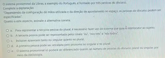 sistema pronominal da Libras, a exemplo do Português, é formado por três pessoas do discurso.
Complete a explanação:
"Dependendo da configuração de mãos utilizada e da direção de apontamento no espaço, as pessoas do discurso podem ser
especificadas".
Quanto a este aspecto assinale a alternativa correta.
a. Para representar a terceira pessoa do plural é necessário fazer uso do sistema que guia
as interlocutor ao sujeito.
b. A terceira pessoa pode ser representada pelos sinais: "eu", "nós três e "nós todos".
c. Inclusive aparecem tanto no singular quanto no plural.
d. A primeira pessoa pode ser retratada pelo pronome no singular e no plural.
e. Osistema pronominal số poderá ser diferenciado quanto ao número de pessoas do discurso, plural ou singular, por
meio da datilologia.