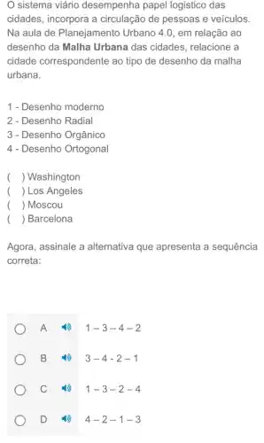 sistema viário desempenha papel logistico das
cidades, incorpora a circulação de pessoas e veículos.
Na aula de Planejamento Urbano 4.0, em relação ao
desenho da Malha Urbana das cidades , relacione a
cidade correspondente ao tipo de desenho da malha
urbana.
1 - Desenho moderno
2 - Desenho Radial
3 - Desenho Orgânico
4 - Desenho Ortogonal
() Washington
() Los Angeles
() Moscou
() Barcelona
Agora, assinale a alternativa que apresenta a sequência
correta:
A (1) 1-3-4-2
B (1) 3-4-2-1
C (1) 1-3-2-4
D 1) 4-2-1-3