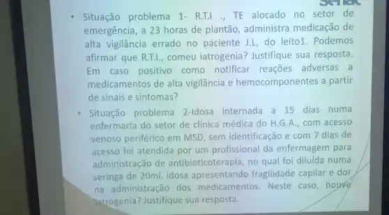 Situação problema 1-R.T.L.TE alocado no setor de
emergência, a 23 horas de plantão administra medicação de
alta vigilância errado no paciente J.L,do leito1. Podemos
afirmar que R.T.I.comeu iatrogenia?Justifique sua resposta.
Em caso positivo como notificar reações adversas a
medicamentos de alta vigilância e hemocomponentes a partir
de sinais e sintomas?
Situação problema 2-Idosa internada a 15 dias numa
enfermaria do setor de clínica médica do H.G.A., com acesso
venoso periférico em MSD, sem identificação e com 7 dias de
acesso foi atendida por um profissional da enfermagem para
administração de antibioticoterapia, no qual foi diluida numa
seringa de 20ml, idosa apresentando fragilidade capilar e dor
na administração dos medicamentos Neste caso,houre
latrogenia? Justifique sua resposta.