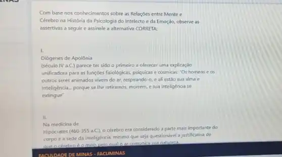 SNAP
Com base nos conhecimentos sobre as Relações entre Mente e
Cérebro na História da Psicologia do Intelecto e da Emoção, observe as
assertivas a seguir e assinale a alternativa CORRETA:
I.
Diógenes de Apolônia
(século IV a.C.) parece ter sido o primeiro a oferecer uma explicação
unificadora para as funções fisiológicas, psíquicas e cósmicas:"Os homens e os
outros seres animados vivem do ar, respirando-0 e ali estão sua alma e
inteligência __ porque se Ihe retiramos.morrem, e sua inteligência se
extingue"
II.
Na medicina de
Hipócrates (460-355 a.C.)o cérebro era considerado a parte mais importante do
corpo e a sede da inteligência, mesmo que seja questionável a justificativa de
que o cérebroéo meio pelo qual o ar comunica sua natureza.