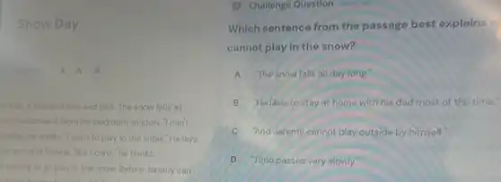 Snow Day
finallish A. A. A
 Talls, It talls and falls and falls. The snow falls all
romy watches it from his bedroom window. I can't
unside." he thinks. 7 want to play in the snow."He lays
his arm and frowns."But I can't," he thinks.
waiting to go play in the snow. Before Jeremy can
Challenge Question whis this
Which sentence from the passage best explains
cannot play in the snow?
A The snow falls all day long.
B "He likes to stay at home with his dad most of the time."
And Jeremy cannot play outside by himself.
D . Time passes very slowly.