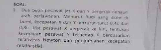 SOAL:
1. Dua buah p esawat jet X dan Y bergerak dengan
arah be rlawana n Menurut Rudi y ang diam di
bumi kecepat an x dan Y bert urut-turut 0,4c dan
0,3c Jika pes awat X bergerak ke kir , tentukan
kecepata n pesawat y te rhadap x berdasarkan
re lativitas Newton dar penjumlahar kecepatan
rela tivistik!