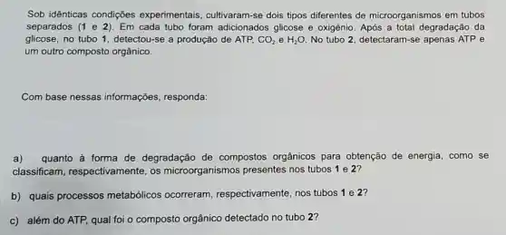 Sob idênticas condições experimentais cultivaram-se dois tipos diferentes de microorganismos em tubos
separados (1 e 2). Em cada tubo foram adicionados glicose e oxigênio. Após a total degradação da
glicose, no tubo 1 , detectou-se a produção de ATP, CO_(2) e H_(2)O No tubo 2 detectaram-se apenas ATP e
um outro composto orgânico.
Com base nessas informações responda:
a) quanto à forma de degradação de compostos orgânicos para obtenção de energia, como se
classificam respectivamente, os microorganismos presentes nos tubos 1 e 2?
b) quais processos metabólicos ocorreram respectivamente, nos tubos 1 e 2?
c) além do ATP,qual foi o composto orgânico detectado no tubo 2?