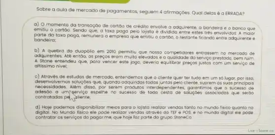 Sobre a aula de mercado de pagamentos, seguem 4 afirmações. Qual delasé a ERRADA?
a) O momento da transação de cartǎo de crédito envolve a adquirente, a bandeira e o banco que
emitiu o cartôo. Sendo que, a taxa paga pelo lojista é dividida entre estes trés envolvidos A maior
parte da taxa paga remunera a empresa que emitiu o cartáo, o restante ficando entre adquirente e
bandeira;
b) A quebra do duopólio em 2010 permitiu que nosso competidores entrassem no mercado de
adquirentes. Até entáo, os preços eram muito elevados e a qualidade do serviço prestado, bem ruim,
A Stone entendeu que,para vencer este jogo,deveria equilibrar preços justos com um serviço de
altissimo nivel;
c) Através de estudos de mercado, entendemos que o cliente quer ter tudo em um só lugar, por isso,
desenvolvemos soluçóes que, quando adquiridas todas juntas pelo cliente suprem as suas principais
necessidades. Alêm disso por serem produtos interdependentes garantimos que o sucesso de
adesáo a um/serviço espelhe no sucesso de todo cesta de soluçóes associadas que seráo
contratadas pe vilente;
d) Hoje podemos disponibilizar meios para o lejista realizar vendas tanto no mundo fisico quanto no
digital.No Mundo fisico ele pode realizar vendas através do TEF e POS, e no mundo digital ele pode
contratar os serviços do pagar.me, que hoje faz parte do grupo StoneCo.