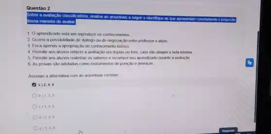 Sobre a avaliação classificatória , analise as assertivas o propósito
dessa maneira de avaliar.
1. O aprendizado está em reproduzir os conhecimentos
2. Ocorre a possibilidade de diálogo ou de negociação entre professor e aluno
3. Foca apenas a apropriação do conhecimento teórico.
4. Permite aos alunos refazer a avaliação em duplas ou trios, caso não atinjam a nota minima.
5. Permite aos alunos realinhar os saberes e recompo seu aprendizad durante a avaliacão.
6. As provas são adotadas como instrumentos de punição e ameaças
Assinale a alternativa com as assertivas corretas
a) 2,4,6
b) 1,3,5
c) 3,4,5
d) 1,2,6
e) 1,3,6