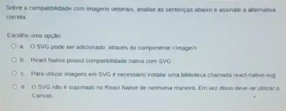 Sobre a compatibilidade com imagens vetoriais analise as sentenças abaixo e assinale a alternativa
correta:
Escolha uma opção:
a. OSVG pode ser adicionado através do componente <Image/>>
b. React Native possui compatibilidade nativa com SVG
c. Para utilizar imagens em SVG é necessário instalar uma biblioteca chamada react-native-svg
d. OSVG não é suportado no React Native de nenhuma maneira. Em vez disso deve-se utilizar o
Canvas.