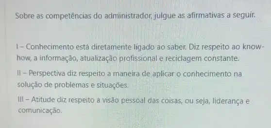 Sobre as competências do administrador julgue as afirmativas a seguir.
I-Conhecimento está diretamente ligado ao saber.Diz respeito ao know-
how, a informação atualização profissional e reciclagem constante.
II - Perspectiva diz respeito a maneira de aplicar o conhecimento na
solução de problemas e situações.
III - Atitude diz respeito a visão pessoal das coisas ou seja, liderança e
comunicação.