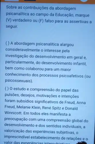 Sobre as contribuições da abordagem
psicanalítica ao campo da Educação marque
(V) verdadeiro ou (F) falso para as assertivas a
seguir.
A abordagem psicanalítica alargou
consideravelmente o interesse pela
investigação do desenvolvimento em geral e,
particularmente do desenvolvimento infantil,
bem como colaborou para um maior
conhecimento dos processos psicoafetivos (ou
psicossexuais).
( ) O estudo e compreensão do papel das
pulsões, desejos motivações e intençoes
foram subsídios significativos de Freud,Anna
Freud, Melanie Klein, René Spitz e Donald
Winnicott. Em todos eles manifesta a
preocupação com uma compreensão global do
desenvolvimento e dos sentidos individuais, a