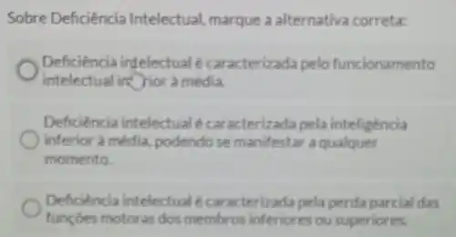 Sobre Deficiência Intelectual marque a alternativa correta:
Deficiencia intelectual é caracterizada pelo funcionamento
intelectual in rior a média.
Deficiencia intelectual é caracterizada pela inteligência
inferior à média, podendo se manifestar a qualquer
momento.
Deficiencia intelectualé car acterizada pela perda parcial das
funçoes motoras dos membros inferiores ou superiores.