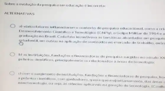 Sobre a evolução da pesquisa em educação é incorreta:
ALTERNATIVAS
a) vários fatores in luenciaramo contexto de pesquisa educacional.como a cri
Deser volvimento Cientifico e Tecnológico (CNPq), o Golpe M ilitar de 1964 e a
graduação no Brasil. Cadafato in centivava as temáticas abordadas em pesquis
estudantil, em outras na aplicação de conteúdos no mercado de trabalho, entre
b) as instituicôes, fund ações efinanciadoras de pesquisa surgidas no século XX
prêmios clentificos, principal mente os relacionados a dreas detecnologia:
c) como surgim ento deinstituições fundaçōes e fin anciadoras de pesquisa, hot
a prêmios cientificos, com ganhadores, quaseque majoritariamente, das áreas c
nanotecnologia, ou seja as ciências aplicáveis na geração de tecnologia .(Coelh