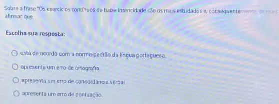 Sobre a frase "Os exercicios continuos de baixa intencidade são os mais estudados e, consequentemente os mais
afirmar que
Escolha sua resposta:
está de acordo com a norma-padrão da língua portuguesa
apresenta um erro de ortografia
apresenta um erro de concordância verbal.
apresenta um erro de pontuação.