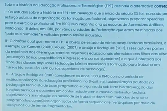 Sobre a história da Educação Profissional e Tecnológica (EPT) assinale a alternativa correta
I- Os estudos sobre a história da EPT têm revelado que o início do século XX foi marcado pe
esforço público de organização da formação profissional objetivando preparar operários
para o exercício profissional Em 1909, Nilo Peçanha cria as escolas de Aprendizes Artifices,
instalando 19 delas, em 1910, por várias unidades da Federação que eram destinadas aos
"pobres e humildes" e voltadas para o ensino industrial.
II- O caráter dual que marca a EPT é objeto de estudo de vários pesquisadores brasileiros,
exemplo de Kuenzer (2000)Moura (2007) e Araújo e Rodrigues (201). Esses autores partem
da evidência das diferenças entre as trojetórios educacionais oferecidas aos filhos das elites
(educação bósica propedêutica e ingresso em cursos superiores) e a que é ofertada aos
filhos das classes populares (educação búsica associada d formação para trabalho em
cursos técnicos e/ou em cursos superiores de tecnologia),
III- Araújo e Rodrigues (2011) consideram os anos 1930 e 1940 como o periodo de
institucionalização da educoção profissional no Brasil Institucionalização pautada na
pedagogia tecnicista de base progmática e organizada sob forte hierarquização das
funçoes técnicas e docentes em conformidade como modelo taylorista-fordista,
objetivando a assimilação da realidade de trabalho dada com métodos de ensino
programados, conteúdos organizados de forma sequencial e hierárquicos por meio de
disciplinas ou de temas fragmentados.