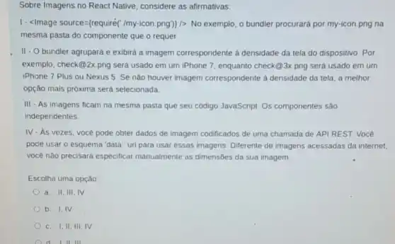 Sobre Imagens no React Native, considere as afirmativas:
. cdot lt /mage source= require(ldots m - con.png))  No exemplo, o bundler procurará por my-icon png na
mesma pasta do componente que o requer.
II - O bundler agrupará e exibirá a imagem correspondente à densidade da tela do dispositivo. Por
exemplo, check (a) 2x png será usado em um iPhone 7, enquanto check@3x.png será usado em um
iPhone 7 Plus ou Nexus 5. Se não houver imagem correspondente à densidade da tela, a melhor
opção mais próxima será selecionada.
III - As imagens ficam na mesma pasta que seu código JavaScript. Os componentes são
independentes.
IV. As vezes, você pode obter dados de imagem codificados de uma chamada de API REST. Você
pode usar o esquema "data:" uri para usar essas imagens. Diferente de imagens acessadas da internet,
você não precisará especificar manualmente as dimensōes da sua imagem.
Escolha uma opção:
a. II, III,IV
b. I,IV
c. I,II, III IV