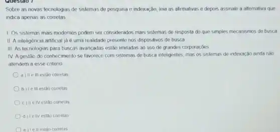 Sobre as novas tecnologias de sistemas de pesquisa e indexação, leia as afirmativas e depois assinale a alternativa que
indica apenas as corretas
1. Os sistemas mais modernos podem ser considerados mais sistemas de resposta do que simples mecanismos de busca
II. A inteligência artificial jà é uma realidade presente nos dispositivos de busca
III. As tecnologias para buscas avançadas estão limitadas ao uso de grandes corporaçōes
IV. Agestão do conhecimento se favorece com sistemas de busca inteligentes, mas os sistemas de indexação ainda nào
atendem a esse critério
a) II e III estão correlas
b) Ie III estão corretas
c) II elV estão corretas
d ) Ie IV estão correlas
e) Iell estão correlas