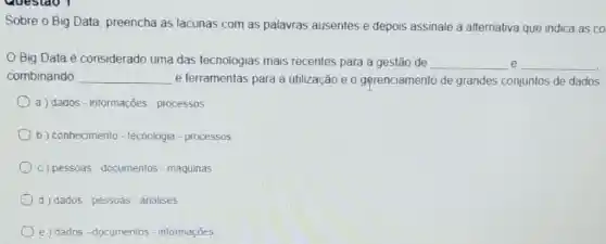 Sobre o Big Data preencha as lacunas com as palavras ausentes e depois assinale a alternativa que indica as co
Big Data é considerado uma das tecnologias mais recentes para a gestão de __ e __
combinando __ e ferramentas para a utilização e 0 gerenciamento de grandes conjuntos de dados
a) dados-informações processos
b) conhecimento - tecnologia - processos
c) pessoas-documentos - máquinas
d dados - pessoas - análises
e) dados - documentos - informações