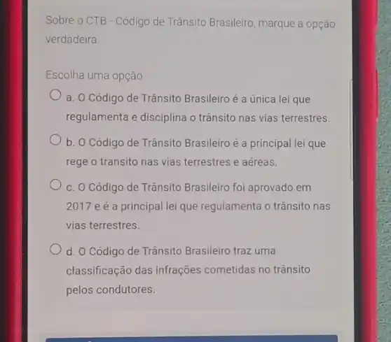 Sobre o CTB - Código de Trânsito Brasileiro marque a opção
verdadeira
Escolha uma opção.
a. O Código de Trânsito Brasileiro é a única lei que
regulamenta e disciplina o trânsito nas vias terrestres.
b. O Código de Trânsito Brasileiro é a principal lei que
rege o transito nas vias terrestres e aéreas.
c. O Código de Trânsito Brasileiro foi aprovado em
2017 e é a principal lei que regulamenta o trânsito nas
vias terrestres.
d. O Código de Trânsito Brasileiro traz uma
classificação das infrações cometidas no trânsito
pelos condutores.