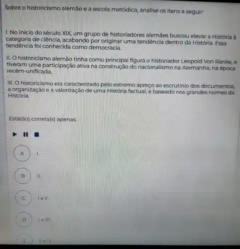 Sobre o historicismo alemão e a escola metódica, analise os itens a seguir:
I. No início do século XIX, um grupo de historiadores ; alemães buscou elevar a História à
categoria de ciência, acabando por originar uma tendência dentro da História. Essa
tendencia foi conhecida como democracia.
II. historicismo alemão tinha como principal figura o historiador Leopold Von Ranke e
tiveram uma participação ativa na construção do nacionalismo na Alemanha, na época
recém-unificada
III. O historicismo era caracterizado pelo extremo apreço ao escrutínio dos documentos,
a organização e a valorização de uma História factual, e baseado nos grandes nomes da
História.
Está(ão) correta(s)apenas:
III
A 1.
B ) II.
C ) lell.
D le 111.
E (1)	IIII.