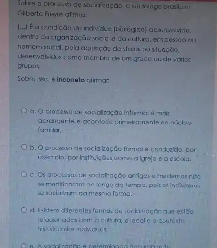 Sobre o processo de socialização, o sociólogo brasileiro
Gilberto Freyre afirma:
(...) E a condição do indiv(duo (biológico)deserivolvido,
dentro da organização social e da cultura, em pessoa ou
homem social, pela aquisição de status ou situação,
desenvolvidos como membro de um grupo ou de vários
grupos.
Sobre isso, é incorreto afirmar:
a. O processo de socialização informa é mais
abrangente e acontece primeiramente no núcleo
familiar.
b. Oprocesso de socialização formal é conduzido, por
exemplo, por instituições como a igreja e a escola.
c. Os processos de socialização antigos e modernos não
se modific aram ao longo do tempo, pois os individuos
se socializam da mesma forma,
d. Existem diferentes formas de socialização que estão
e. A socializacão é determinada por uma rede