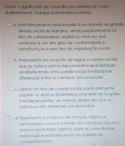 Sobre o significado de consciencia coletivana teoria
durkheimiana marque a alternativa correta.
a. Está intimamente relacionada à sociedade de grande
divisāo social do trabalho , sendo predominante no
tipo de solidariedade orgânica, uma vezque
estabelece um alto grau de conformidade e
semelhanças a esse tipo de organização social
b. Representa um conjunto de regrase valores sociais
que se coloca acima clas consciencias individuals,
estabelecendo uma coesão social fundada nas
diferenças entre os membros da sociedade
c. Define um tipo de coesão social particularmente
aquele no qual se estabelece umarede de funcoes
interdependentes ,ao mesmo tempo em que OS
indivíduos são diferentes uns dos outros
d. Representa o conjunto de crencas habitose
sentimentos comuns a média dos membros de uma
mesma sociedade ; agindo sobre as consciências