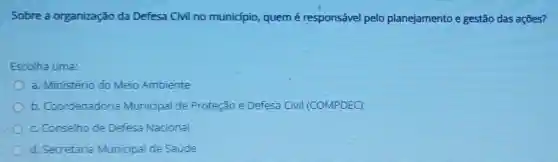 Sobre a organização da Defesa Civil no município, quem é responsável pelo planejamento e gestão das ações?
Escolha uma:
a. Ministério do Meio Ambiente
b. Coordenadori Municipal de Proteção e Defesa Civil (COMPDEC)
c. Conselho de Defesa Nacional
d. Secretaria Municipal de Saude