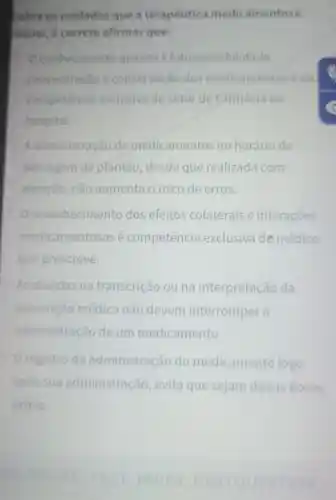 Sobre os cuidados que a terapêutica medicamentosa
requer, é correto afirmar que:
Oconheciment quanto à fotossensibilidade.
concentracao e conservaçǎ dos medicamento séda
competencia exclusiva do setor de Earmácia do
hospital.
A administraçãc de medicamentos no horário de
passagem de plantão, desde que realizada com
atenção, não aumenta o risco de erros.
reconhecimento dos efeitos colaterais e interações
medicamentosas é competência exclusiva de médico
que prescreve.
As dúvidas na transcrição ouna interpretação da
prescrição médica não devem interromper a
administração de um medicamento
registro da administração do medicamento logo
após sua administração , evita que sejam dadas doses
extras.
MICROSITE TEST