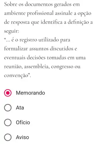 Sobre os documentos gerados em
ambiente profissional assinale a . opção
de resposta que identifica a definição a
seguir:
__ é o registro utilizado para
formalizar assuntos discutidos e
eventuais decisoes tomadas em uma
reunião.assembleia , congresso ou
convenção".
C Memorando
Ata
Ofício
Aviso