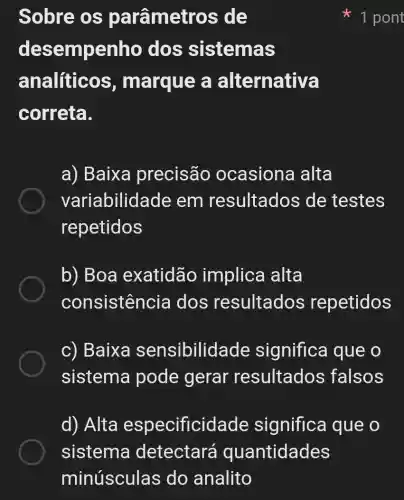 Sobre os parâmetros de
desempenho dos sistemas
analiticos , marque a alternativa
correta.
a) Baixa precisão ocasiona alta
variabilidad e em resultados de testes
repetidos
b) Boa exatidão implica alta
consistencia dos resultados repetidos
c) Baixa sensibilidade significa que o
sistema pode gerar resultados ; falsos
d) Alta especificidade significa que o
it 1 pont